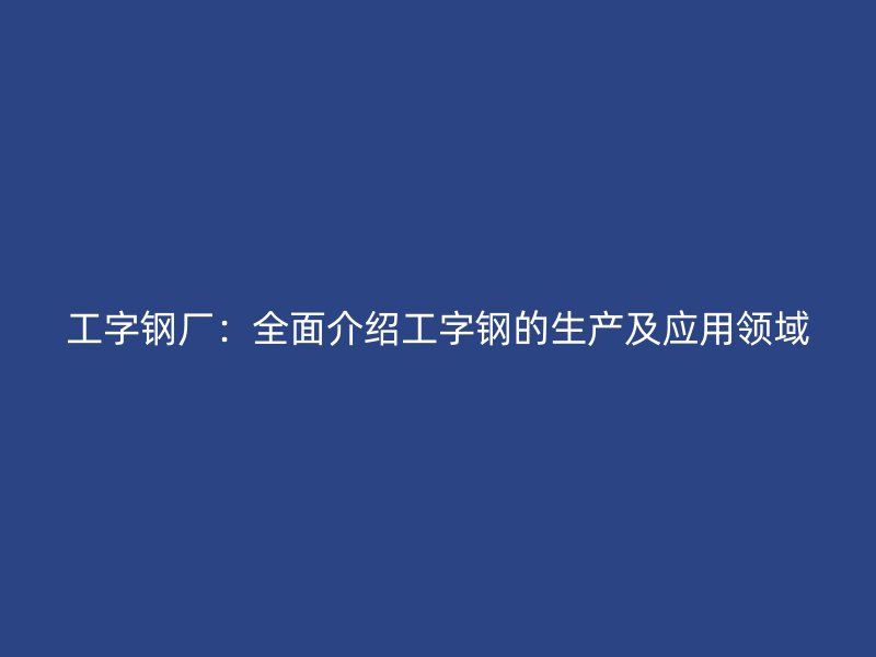 工字钢厂：全面介绍工字钢的生产及应用领域