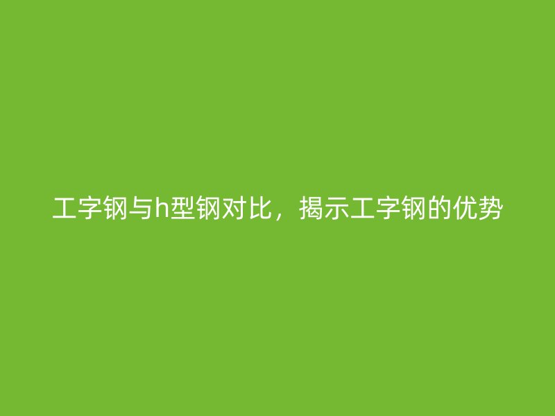 工字钢与h型钢对比，揭示工字钢的优势