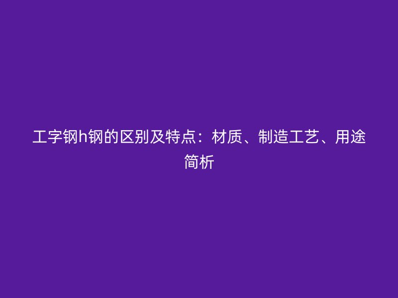 工字钢h钢的区别及特点：材质、制造工艺、用途简析