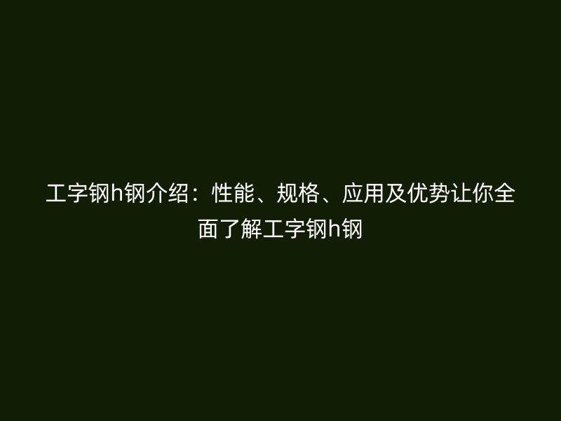 工字钢h钢介绍：性能、规格、应用及优势让你全面了解工字钢h钢