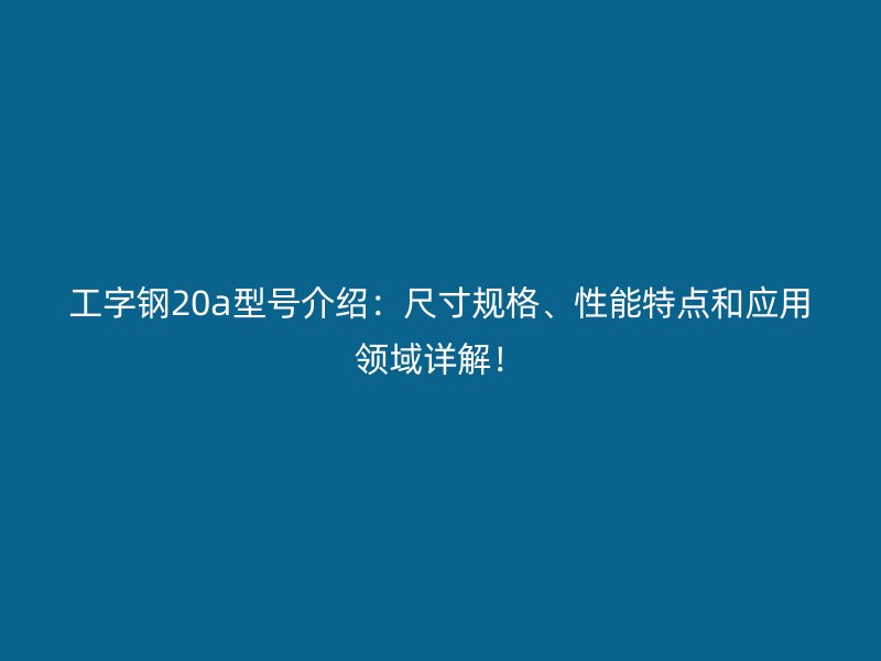 工字钢20a型号介绍：尺寸规格、性能特点和应用领域详解！