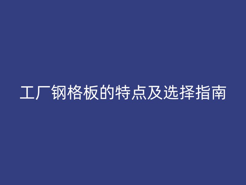 工厂钢格板的特点及选择指南