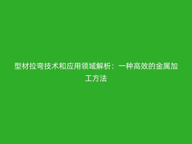型材拉弯技术和应用领域解析：一种高效的金属加工方法