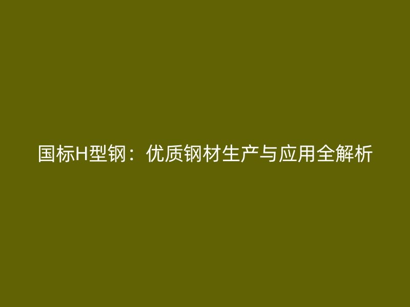 国标H型钢：优质钢材生产与应用全解析