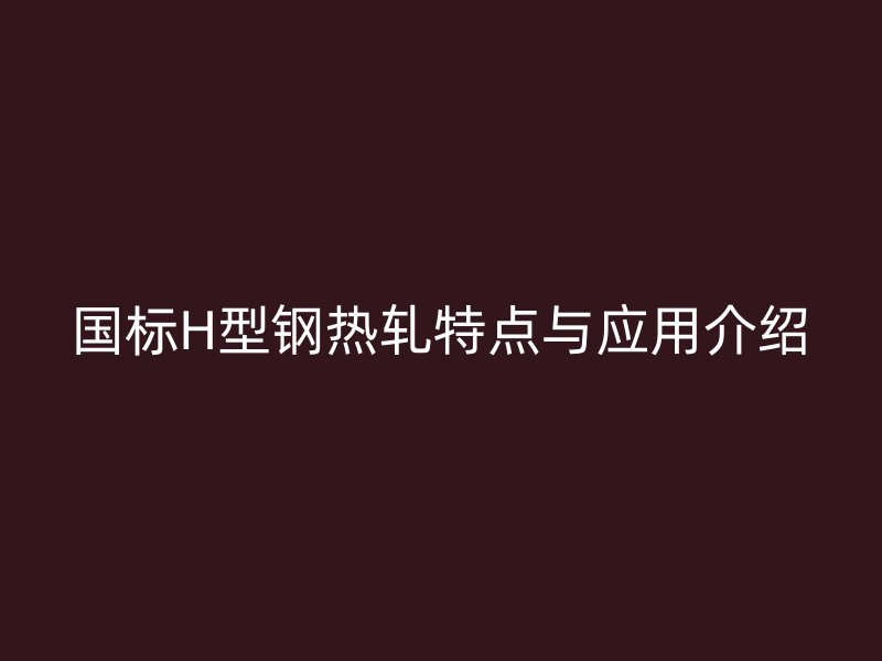 国标H型钢热轧特点与应用介绍