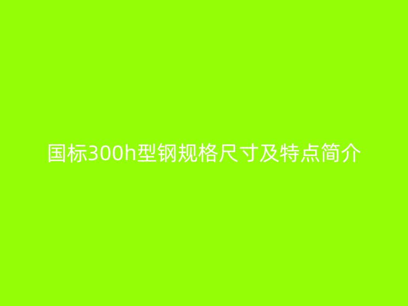 国标300h型钢规格尺寸及特点简介