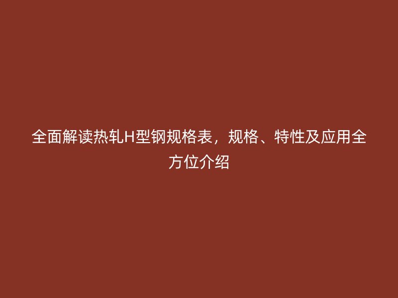 全面解读热轧H型钢规格表，规格、特性及应用全方位介绍