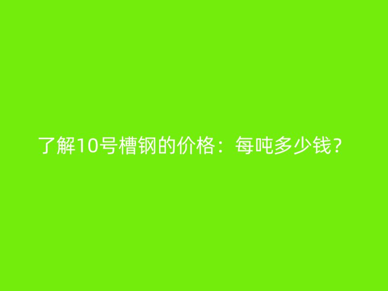 了解10号槽钢的价格：每吨多少钱？
