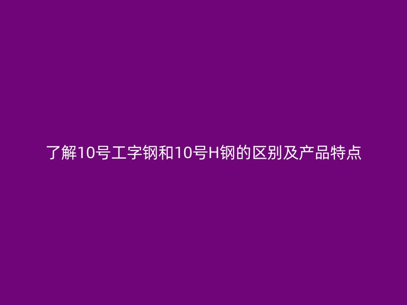 了解10号工字钢和10号H钢的区别及产品特点