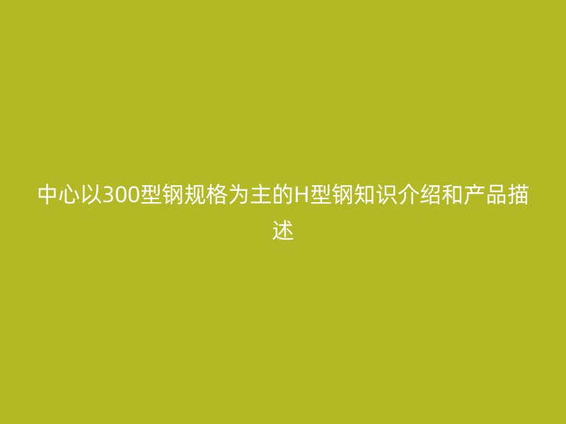 中心以300型钢规格为主的H型钢知识介绍和产品描述