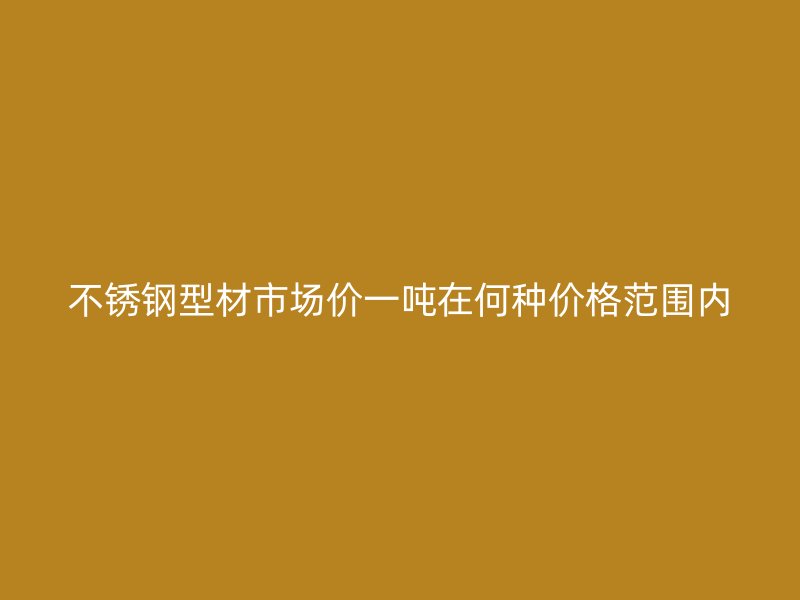 不锈钢型材市场价一吨在何种价格范围内