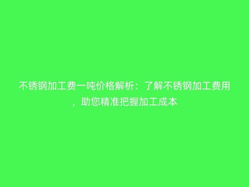 不锈钢加工费一吨价格解析：了解不锈钢加工费用，助您精准把握加工成本