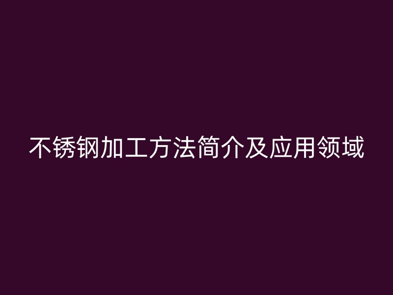 不锈钢加工方法简介及应用领域