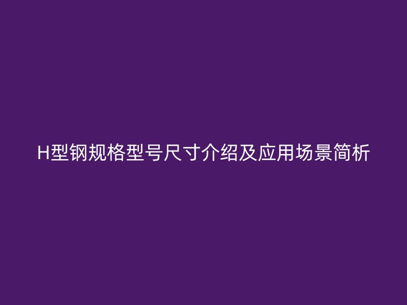 H型钢规格型号尺寸介绍及应用场景简析