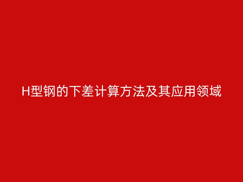H型钢的下差计算方法及其应用领域