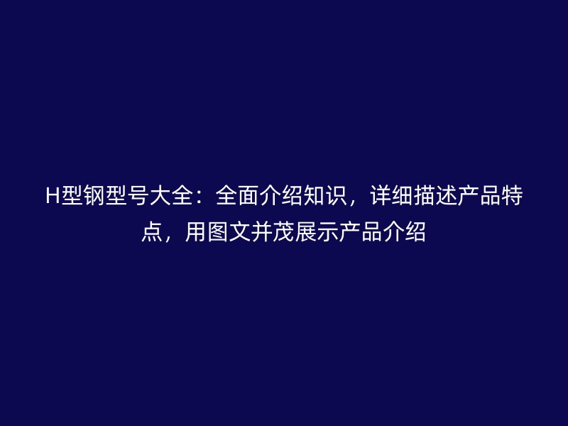 H型钢型号大全：全面介绍知识，详细描述产品特点，用图文并茂展示产品介绍
