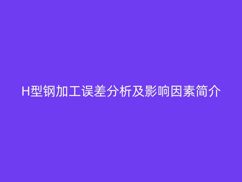H型钢加工误差分析及影响因素简介