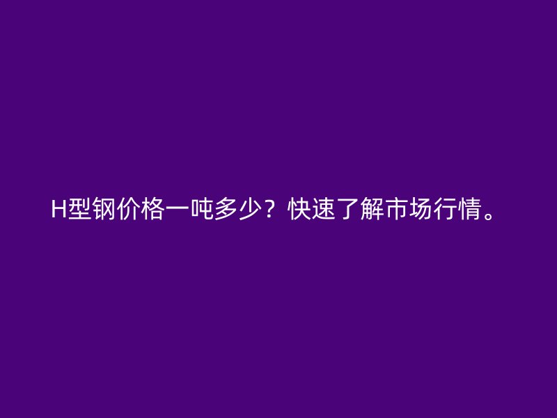 H型钢价格一吨多少？快速了解市场行情。