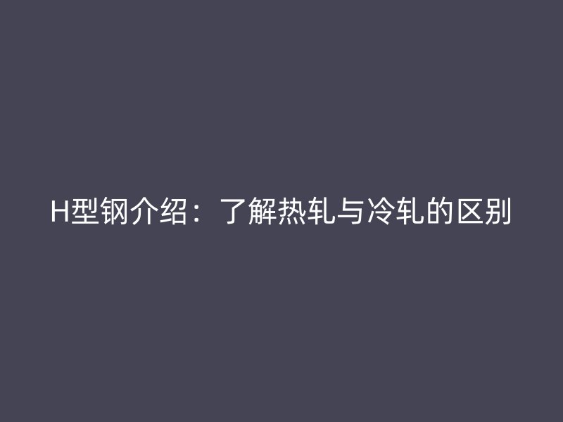 H型钢介绍：了解热轧与冷轧的区别