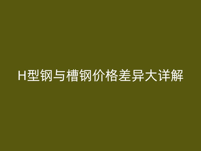 H型钢与槽钢价格差异大详解
