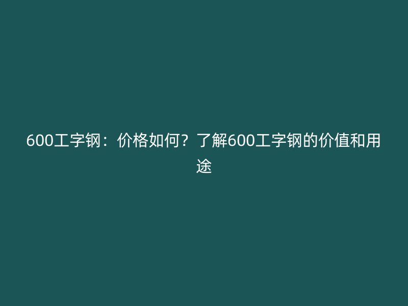 600工字钢：价格如何？了解600工字钢的价值和用途
