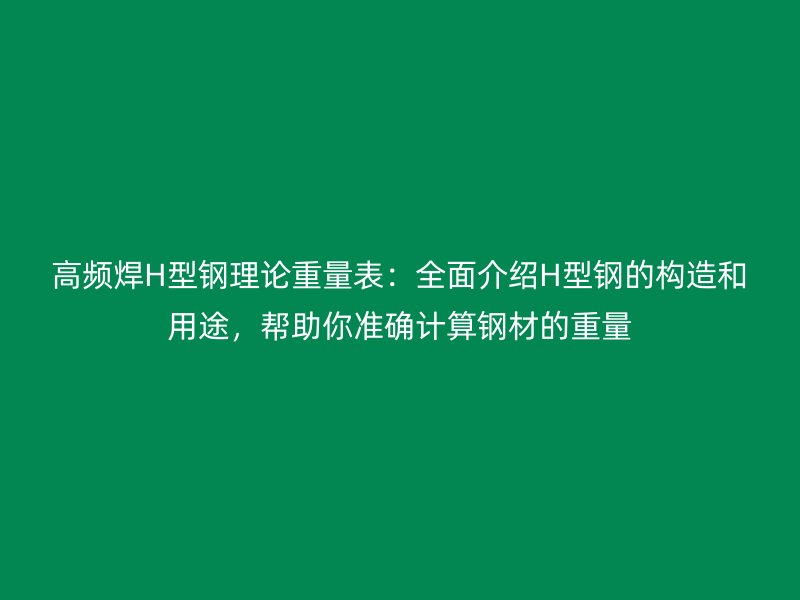 高频焊H型钢理论重量表：全面介绍H型钢的构造和用途，帮助你准确计算钢材的重量