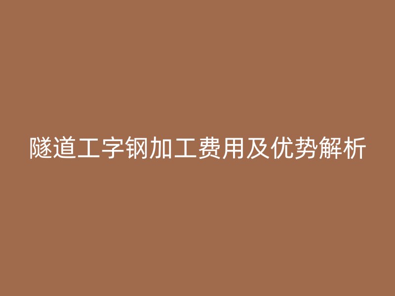 隧道工字钢加工费用及优势解析