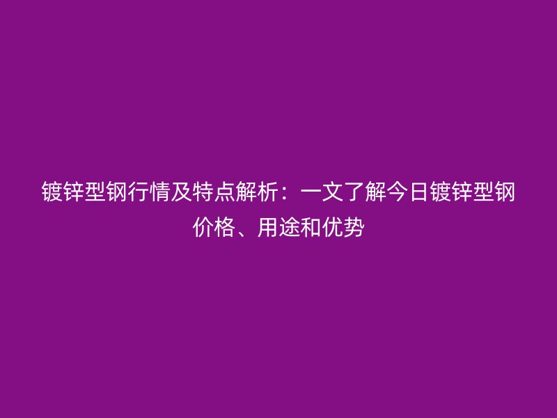 镀锌型钢行情及特点解析：一文了解今日镀锌型钢价格、用途和优势