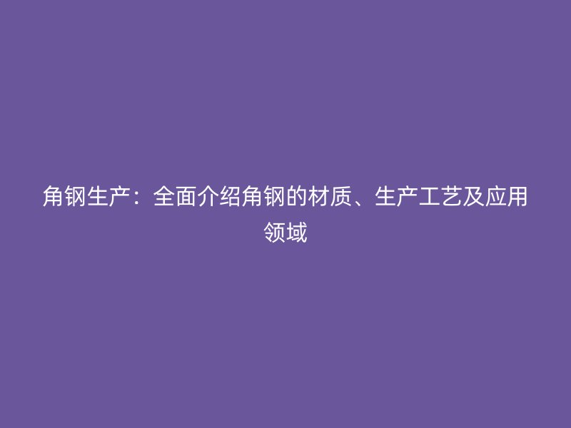 角钢生产：全面介绍角钢的材质、生产工艺及应用领域