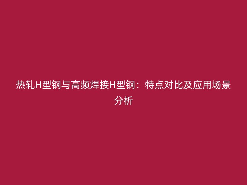 热轧H型钢与高频焊接H型钢：特点对比及应用场景分析