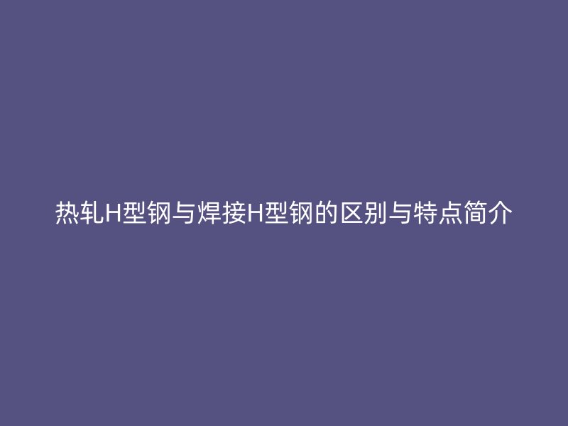 热轧H型钢与焊接H型钢的区别与特点简介