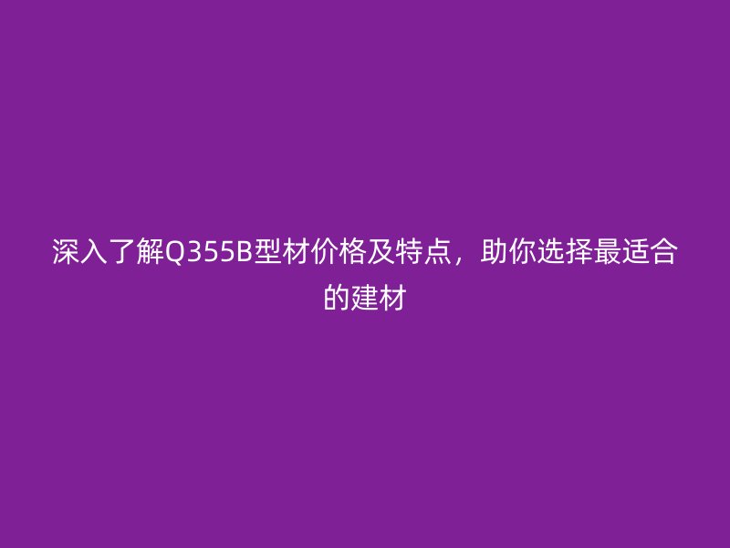 深入了解Q355B型材价格及特点，助你选择最适合的建材