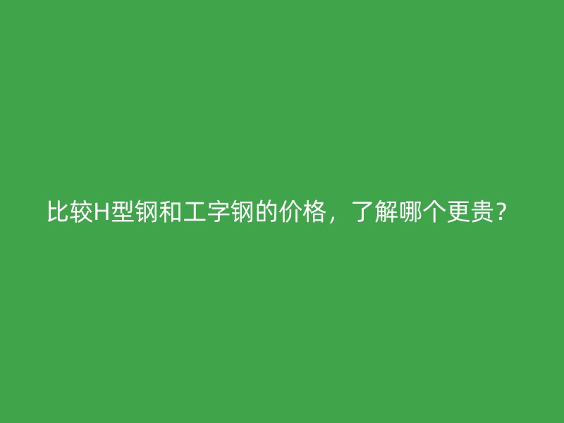 比较H型钢和工字钢的价格，了解哪个更贵？