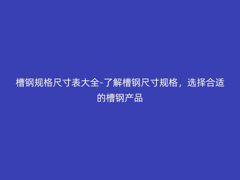 槽钢规格尺寸表大全-了解槽钢尺寸规格，选择合适的槽钢产品