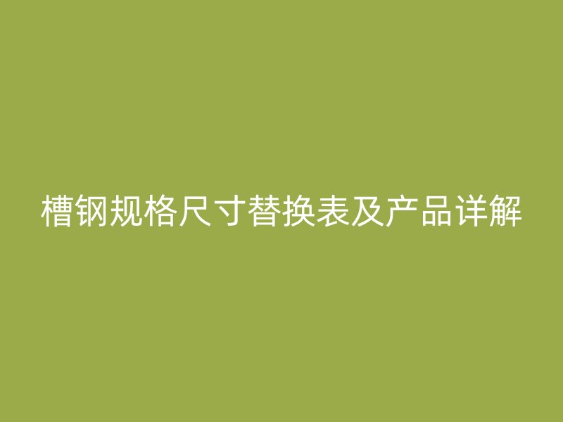 槽钢规格尺寸替换表及产品详解