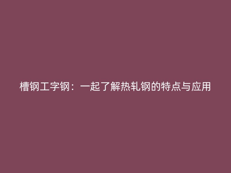 槽钢工字钢：一起了解热轧钢的特点与应用