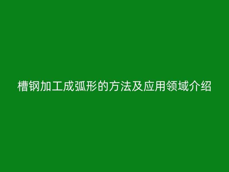 槽钢加工成弧形的方法及应用领域介绍