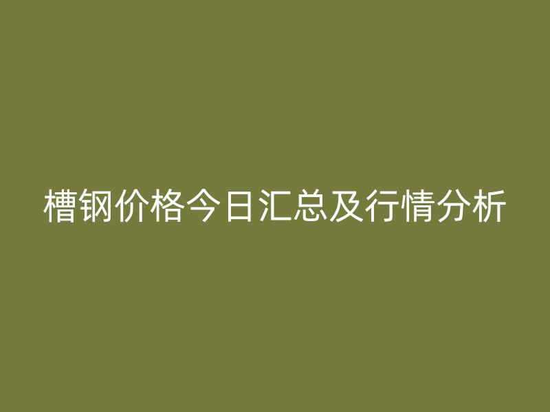槽钢价格今日汇总及行情分析