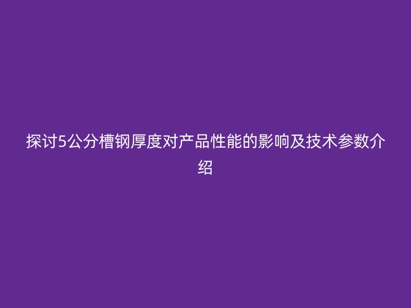 探讨5公分槽钢厚度对产品性能的影响及技术参数介绍
