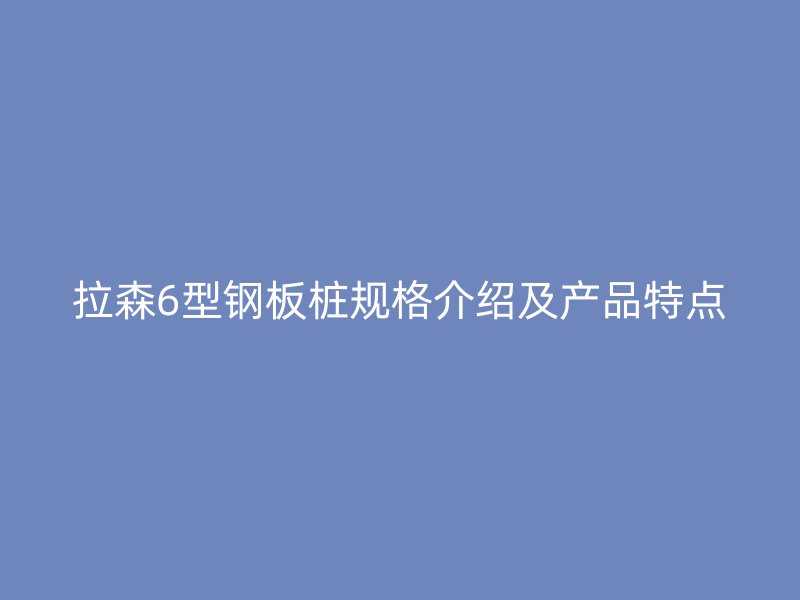 拉森6型钢板桩规格介绍及产品特点