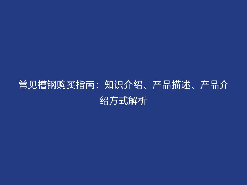 常见槽钢购买指南：知识介绍、产品描述、产品介绍方式解析