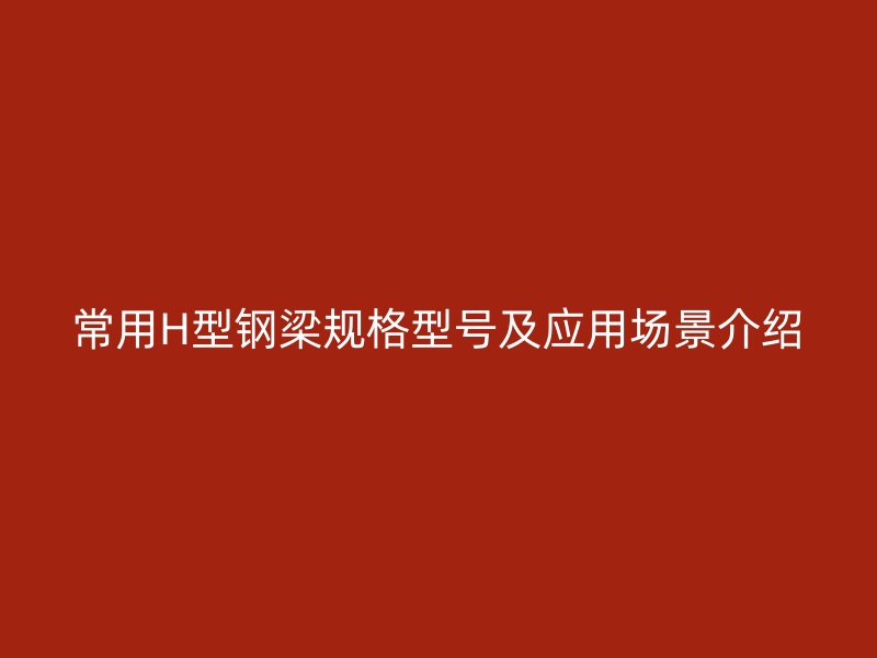 常用H型钢梁规格型号及应用场景介绍