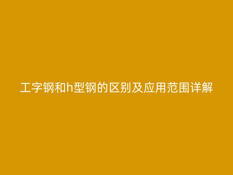工字钢和h型钢的区别及应用范围详解