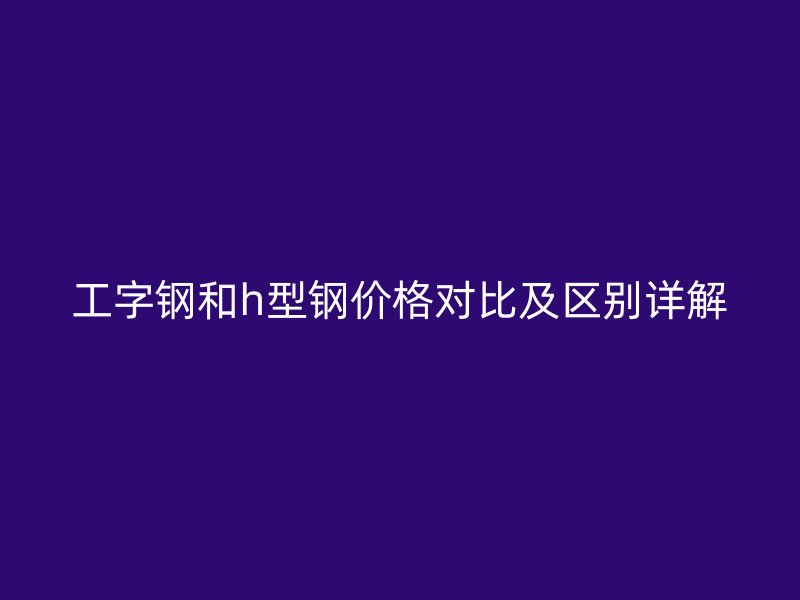 工字钢和h型钢价格对比及区别详解