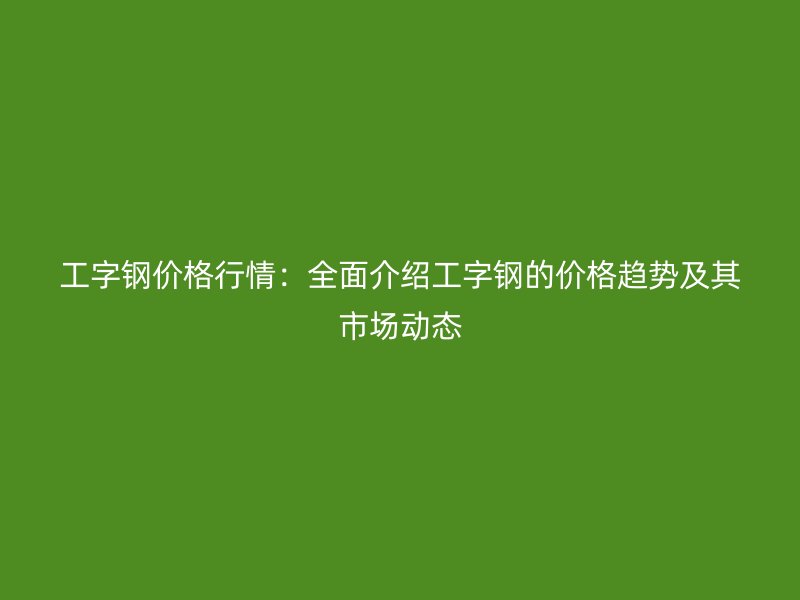 工字钢价格行情：全面介绍工字钢的价格趋势及其市场动态