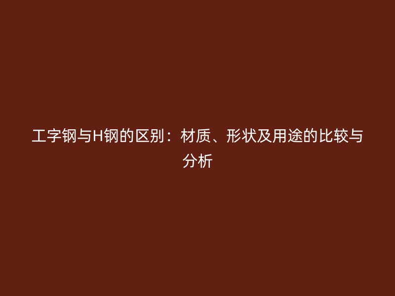工字钢与H钢的区别：材质、形状及用途的比较与分析