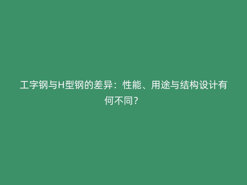 工字钢与H型钢的差异：性能、用途与结构设计有何不同？
