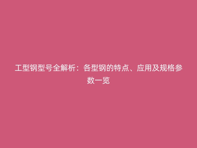 工型钢型号全解析：各型钢的特点、应用及规格参数一览