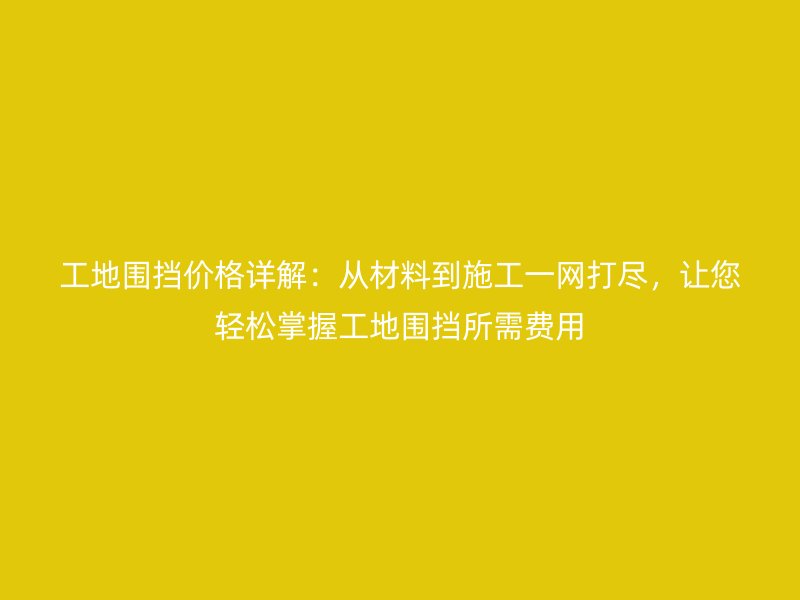 工地围挡价格详解：从材料到施工一网打尽，让您轻松掌握工地围挡所需费用