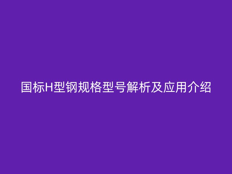 国标H型钢规格型号解析及应用介绍